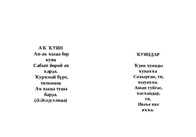 АҠ ҠУЯН   Ап-аҡ ҡына бер ҡуян   Сабып йөрөй аҡ ҡарҙа.   Ҡурҡмай бүре, төлкөнән   Аҡ ҡына туны барҙа.   (Ә.Әсәҙуллина)  ҠУЯНДАР   Ҡуян ҡуянды ҡунаҡҡа   Саҡырған, ти, ҡыуаҡҡа.   Ашап туйғас, ҡасҡандар, ти,   Икеһе ике яҡҡа. 