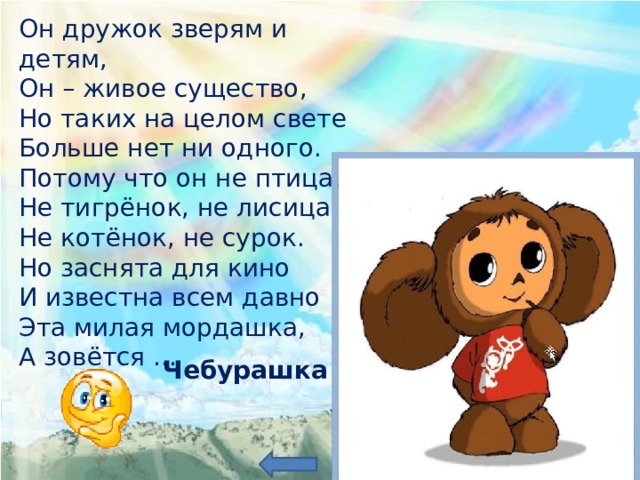 Он дружок зверям и детям, Он – живое существо, Но таких на целом свете Больше нет ни одного. Потому что он не птица, Не тигрёнок, не лисица, Не котёнок, не сурок. Но заснята для кино И известна всем давно Эта милая мордашка, А зовётся … Чебурашка