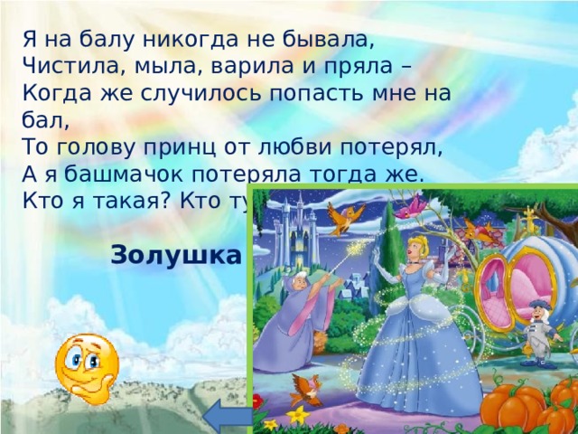 Я на балу никогда не бывала, Чистила, мыла, варила и пряла – Когда же случилось попасть мне на бал, То голову принц от любви потерял, А я башмачок потеряла тогда же. Кто я такая? Кто тут подскажет? Золушка