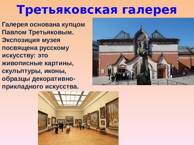 Третьяковская галерея Галерея основана купцом Павлом Третьяковым. Экспозиция музея посвящена русскому искусству: это живописные картины, скульптуры, иконы, образцы декоративно-прикладного искусства.