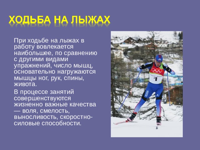 При ходьбе на лыжах в работу вовлекается наибольшее, по сравнению с другими видами упражнений, число мышц, основательно нагружаются мышцы ног, рук, спины, живота.  В процессе занятий совершенствуются жизненно важные качества — воля, смелость, выносливость, скоростно-силовые способности.