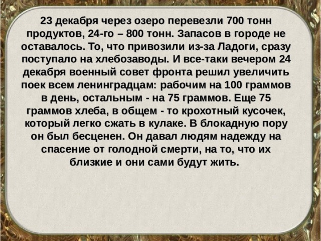 23 декабря через озеро перевезли 700 тонн продуктов, 24-го – 800 тонн. Запасов в городе не оставалось. То, что привозили из-за Ладоги, сразу поступало на хлебозаводы. И все-таки вечером 24 декабря военный совет фронта решил увеличить поек всем ленинградцам: рабочим на 100 граммов в день, остальным - на 75 граммов. Еще 75 граммов хлеба, в общем - то крохотный кусочек, который легко сжать в кулаке. В блокадную пору он был бесценен. Он давал людям надежду на спасение от голодной смерти, на то, что их близкие и они сами будут жить.