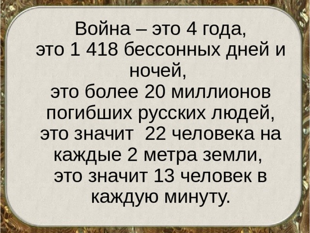 Война – это 4 года,  это 1 418 бессонных дней и ночей,  это более 20 миллионов погибших русских людей, это значит 22 человека на каждые 2 метра земли,  это значит 13 человек в каждую минуту.