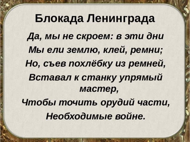 Блокада Ленинграда Да, мы не скроем: в эти дни Мы ели землю, клей, ремни; Но, съев похлёбку из ремней, Вставал к станку упрямый мастер, Чтобы точить орудий части, Необходимые войне.