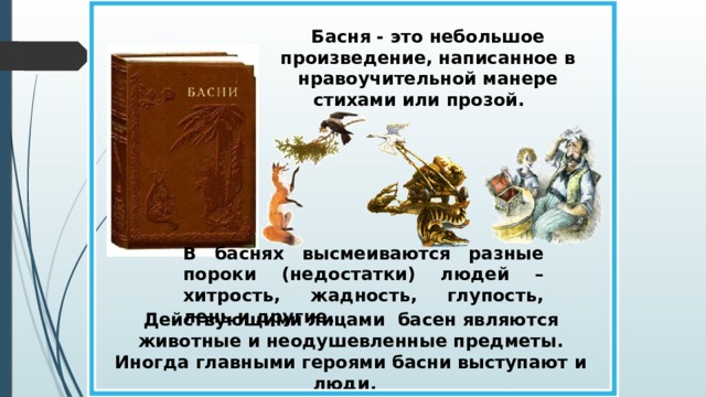 Басня - это небольшое произведение, написанное в нравоучительной манере стихами или прозой. В баснях высмеиваются разные пороки (недостатки) людей – хитрость, жадность, глупость, лень и другие. Действующими лицами басен являются животные и неодушевленные предметы. Иногда главными героями басни выступают и люди.