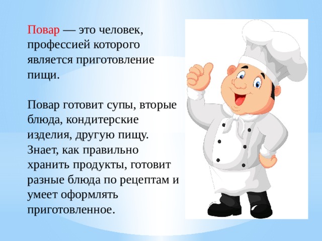 Повар — это человек, профессией которого является приготовление пищи. Повар готовит супы, вторые блюда, кондитерские изделия, другую пищу. Знает, как правильно хранить продукты, готовит разные блюда по рецептам и умеет оформлять приготовленное.