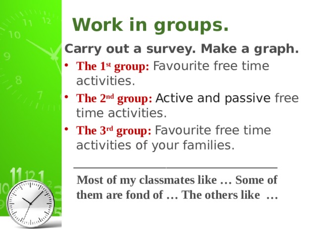 Work in groups. Carry out a survey. Make a graph. The 1 st group: Favourite free time activities. The 2 nd group: Active and passive free time activities. The 3 rd group: Favourite free time activities of your families.  _________________________________  Most of my classmates like … Some of them are fond of … The others like …
