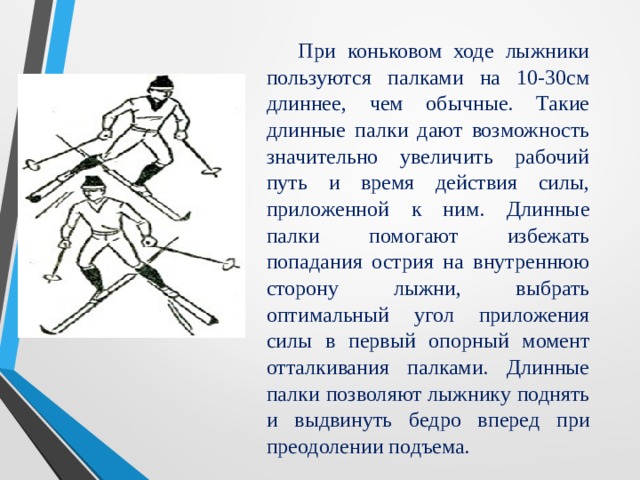 При коньковом ходе лыжники пользуются палками на 10-30см длиннее, чем обычные. Такие длинные палки дают возможность значительно увеличить рабочий путь и время действия силы, приложенной к ним. Длинные палки помогают избежать попадания острия на внутреннюю сторону лыжни, выбрать оптимальный угол приложения силы в первый опорный момент отталкивания палками. Длинные палки позволяют лыжнику поднять и выдвинуть бедро вперед при преодолении подъема.