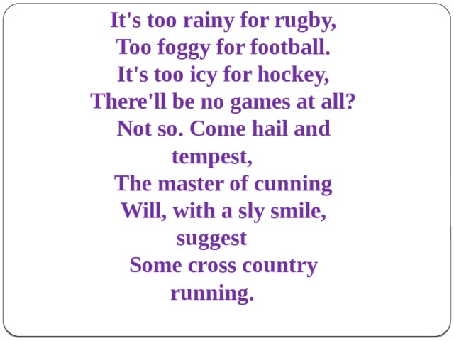 It's too rainy for rugby, Too foggy for football. It's too icy for hockey, There'll be no games at all? Not so. Come hail and tempest, The master of cunning Will, with a sly smile, suggest Some cross country running.  