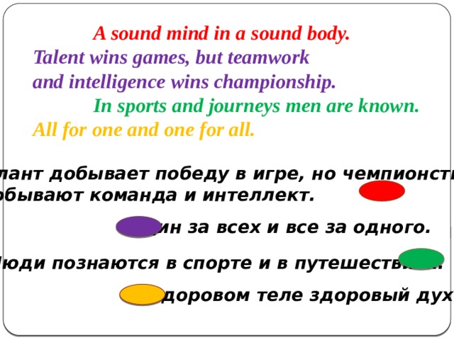 A sound mind in a sound body. Talent wins games, but teamwork and intelligence wins championship.  In sports and journeys men are known. All for one and one for all. Талант добывает победу в игре, но чемпионство  добывают команда и интеллект. Один за всех и все за одного. Люди познаются в спорте и в путешествиях. В здоровом теле здоровый дух.