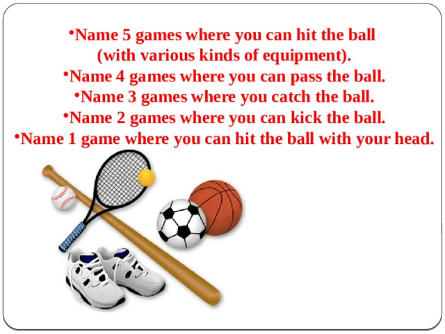 Name 5 games where you can hit the ball (with various kinds of equipment). Name 4 games where you can pass the ball. Name 3 games where you catch the ball. Name 2 games where you can kick the ball. Name 1 game where you can hit the ball with your head.