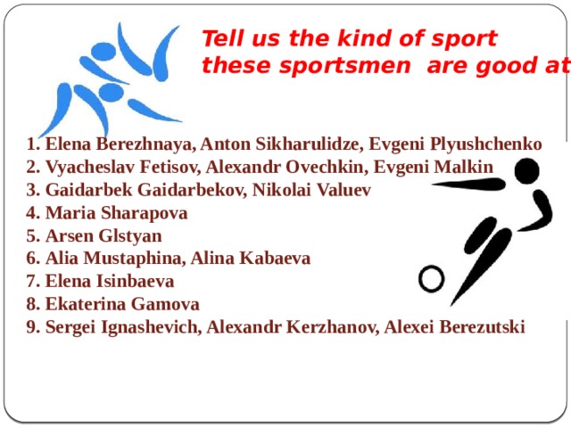 Tell us the kind of sport these sportsmen are good at.  Elena Berezhnaya, Anton Sikharulidze, Evgeni Plyushchenko  Vyacheslav Fetisov, Alexandr Ovechkin, Evgeni Malkin  Gaidarbek Gaidarbekov, Nikolai Valuev  Maria Sharapova  Arsen Glstyan  Alia Mustaphina, Alina Kabaeva  Elena Isinbaeva  Ekaterina Gamova  Sergei Ignashevich, Alexandr Kerzhanov, Alexei Berezutski