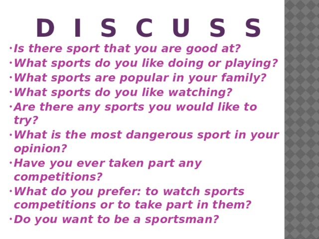 D I s c u s s Is there sport that you are good at? What sports do you like doing or playing? What sports are popular in your family? What sports do you like watching? Are there any sports you would like to try? What is the most dangerous sport in your opinion? Have you ever taken part any competitions? What do you prefer: to watch sports competitions or to take part in them? Do you want to be a sportsman?