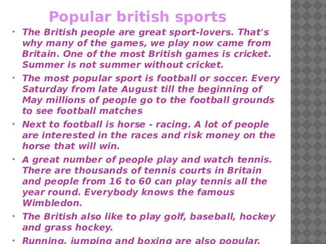 Popular british sports The British people are great sport-lovers. That's why many of the games, we play now came from Britain. One of the most British games is cricket. Summer is not summer without cricket. The most popular sport is football or soccer. Every Saturday from late August till the beginning of May millions of people go to the football grounds to see football matches Next to football is horse - racing. A lot of people are interested in the races and risk money on the horse that will win. A great number of people play and watch tennis. There are thousands of tennis courts in Britain and people from 16 to 60 can play tennis all the year round. Everybody knows the famous Wimbledon. The British also like to play golf, baseball, hockey and grass hockey. Running, jumping and boxing are also popular.