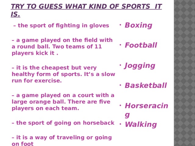 Try to guess what kind of sports it is. Boxing  Football  Jogging  Basketball  Horseracing Walking  – the sport of fighting in gloves  – a game played on the field with a round ball. Two teams of 11 players kick it .  – it is the cheapest but very healthy form of sports. It’s a slow run for exercise.  – a game played on a court with a large orange ball. There are five players on each team.  – the sport of going on horseback  – it is a way of traveling or going on foot  