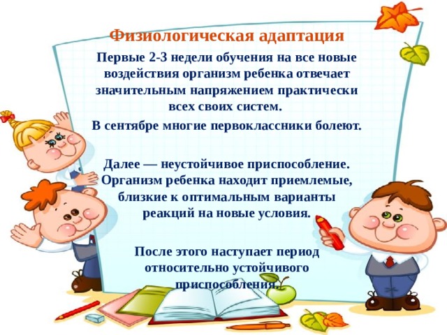 Физиологическая адаптация Первые 2-3 недели обучения на все новые воздействия организм ребенка отвечает значительным напряжением практически всех своих систем. В сентябре многие первоклассники болеют.  Далее — неустойчивое приспособление. Организм ребенка находит приемлемые, близкие к оптимальным варианты реакций на новые условия.  После этого наступает период относительно устойчивого приспособления.