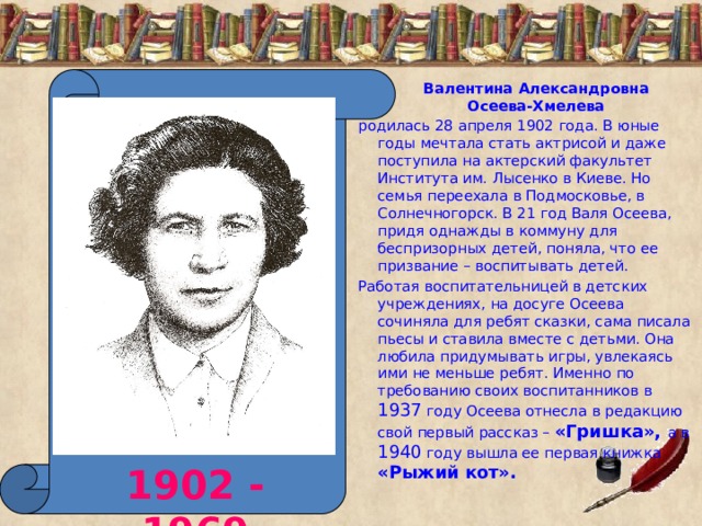 Валентина Александровна Осеева-Хмелева родилась 28 апреля 1902 года. В юные годы мечтала стать актрисой и даже поступила на актерский факультет Института им. Лысенко в Киеве. Но семья переехала в Подмосковье, в Солнечногорск. В 21 год Валя Осеева, придя однажды в коммуну для беспризорных детей, поняла, что ее призвание – воспитывать детей. Работая воспитательницей в детских учреждениях, на досуге Осеева сочиняла для ребят сказки, сама писала пьесы и ставила вместе с детьми. Она любила придумывать игры, увлекаясь ими не меньше ребят. Именно по требованию своих воспитанников в 1937 году Осеева отнесла в редакцию свой первый рассказ – «Гришка», а в 1940 году вышла ее первая книжка «Рыжий кот». 1902 - 1969