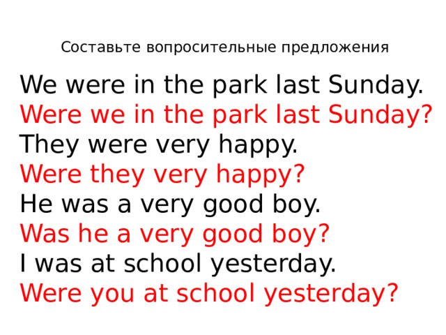 Составьте вопросительные предложения We were in the park last Sunday. Were we in the park last Sunday? They were very happy. Were they very happy? He was a very good boy. Was he a very good boy? I was at school yesterday. Were you at school yesterday?