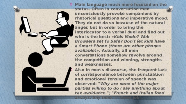 Male language much more focused on the status. Often in conversation men unconsciously provoke companions by rhetorical questions and imperative mood. They do not do so because of the natural anger, but in order to bring the interlocutor to a verbal duel and find out who is the best: «Kids Mode? Web Browsers set to Safe? Don't let kids have a Smart Phone (there are other phones available)» . Actually, all men conversations somehow revolve around the competition and winning, strengths and weaknesses. Also in men's discourse, the frequent lack of correspondence between punctuation and emotional tension of speech was observed: 