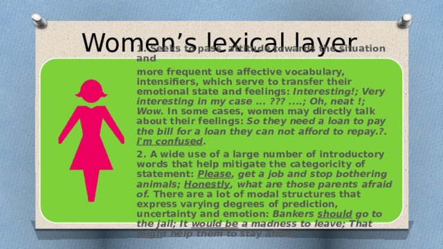 Women’s lexical layer 1. Seeks to pass attitude towards the situation and more frequent use affective vocabulary, intensifiers, which serve to transfer their emotional state and feelings: Interesting!; Very interesting in my case ... ??? ....; Oh, neat !; Wow. In some cases, women may directly talk about their feelings: So they need a loan to pay the bill for a loan they can not afford to repay.?. i'm confused . 2. A wide use of a large number of introductory words that help mitigate the categoricity of statement: Please , get a job and stop bothering animals; Honestly , what are those parents afraid of. There are a lot of modal structures that express varying degrees of prediction, uncertainty and emotion: Bankers should go to the jail; It would be a madness to leave; That migh t help them to stay afloat.