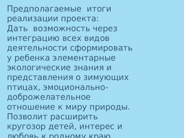 Предполагаемые итоги реализации проекта: Дать возможность через интеграцию всех видов деятельности сформировать у ребенка элементарные экологические знания и представления о зимующих птицах, эмоционально-доброжелательное отношение к миру природы. Позволит расширить кругозор детей, интерес и любовь к родному краю.