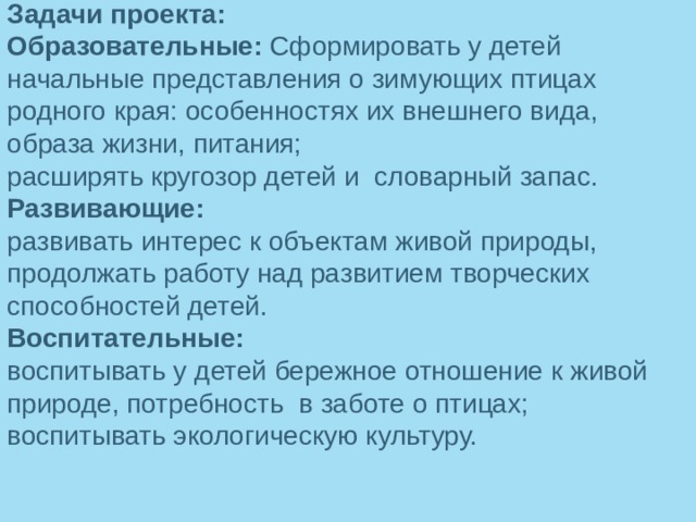 Задачи проекта: Образовательные:  Сформировать у детей начальные представления о зимующих птицах родного края: особенностях их внешнего вида, образа жизни, питания; расширять кругозор детей и  словарный запас. Развивающие: развивать интерес к объектам живой природы, продолжать работу над развитием творческих способностей детей. Воспитательные: воспитывать у детей бережное отношение к живой природе, потребность в заботе о птицах; воспитывать экологическую культуру.