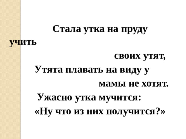 Стала утка на пруду учить  своих утят,  Утята плавать на виду у  мамы не хотят.  Ужасно утка мучится:  «Ну что из них получится?»