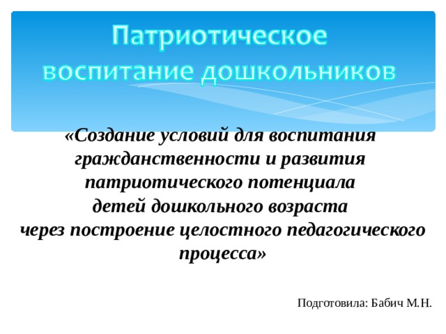 «Создание условий для воспитания  гражданственности и развития  патриотического потенциала  детей дошкольного возраста  через построение целостного педагогического процесса»     Подготовила: Бабич М.Н.