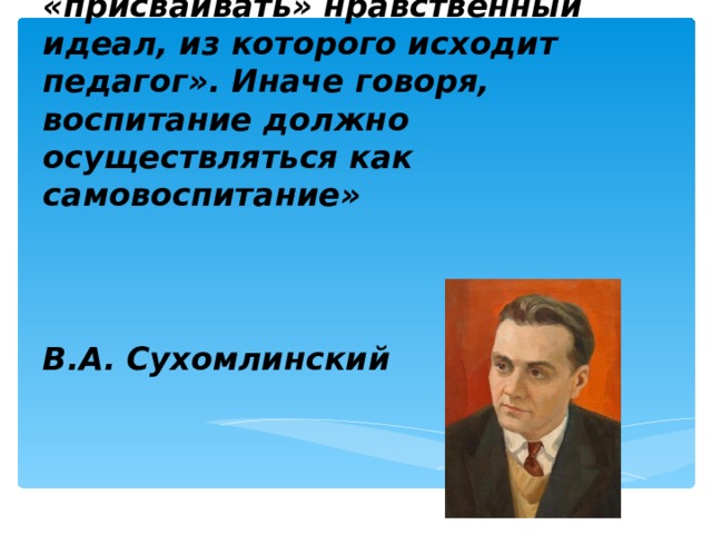 «Фундаментом воспитания является желание ребенка быть хорошим, готовность быть воспитуемым, активно «присваивать» нравственный идеал, из которого исходит педагог». Иначе говоря, воспитание должно осуществляться как самовоспитание»   В.А. Сухомлинский