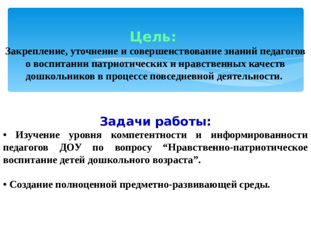 Цель: Закрепление, уточнение и совершенствование знаний педагогов о воспитании патриотических и нравственных качеств дошкольников в процессе повседневной деятельности. Задачи работы: • Изучение уровня компетентности и информированности педагогов ДОУ по вопросу “Нравственно-патриотическое воспитание детей дошкольного возраста”.  • Создание полноценной предметно-развивающей среды.