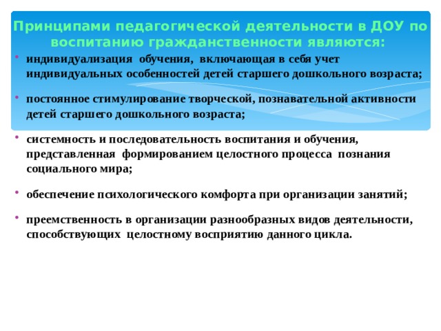 Принципами педагогической деятельности в ДОУ по воспитанию гражданственности являются:   индивидуализация  обучения,  включающая в себя учет индивидуальных особенностей детей старшего дошкольного возраста; постоянное стимулирование творческой, познавательной активности детей старшего дошкольного возраста; системность и последовательность воспитания и обучения, представленная  формированием целостного процесса  познания социального мира; обеспечение психологического комфорта при организации занятий; преемственность в организации разнообразных видов деятельности, способствующих  целостному восприятию данного цикла.