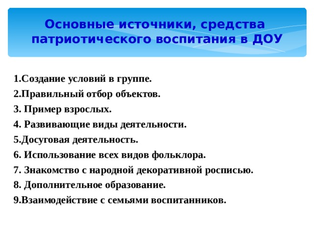 Основные источники, средства  патриотического воспитания в ДОУ 1.Создание условий в группе. 2.Правильный отбор объектов. 3. Пример взрослых. 4. Развивающие виды деятельности. 5.Досуговая деятельность. 6. Использование всех видов фольклора. 7. Знакомство с народной декоративной росписью. 8. Дополнительное образование. 9.Взаимодействие с семьями воспитанников.