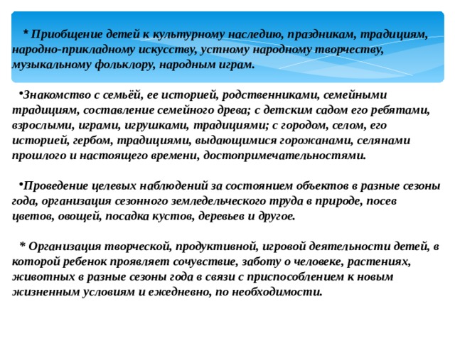   * Приобщение детей к культурному наследию, праздникам, традициям, народно-прикладному искусству, устному народному творчеству, музыкальному фольклору, народным играм.  Знакомство с семьёй, ее историей, родственниками, семейными традициям, составление семейного древа; с детским садом его ребятами, взрослыми, играми, игрушками, традициями; с городом, селом, его историей, гербом, традициями, выдающимися горожанами, селянами прошлого и настоящего времени, достопримечательностями.   Проведение целевых наблюдений за состоянием объектов в разные сезоны года, организация сезонного земледельческого труда в природе, посев цветов, овощей, посадка кустов, деревьев и другое.  * Организация творческой, продуктивной, игровой деятельности детей, в которой ребенок проявляет сочувствие, заботу о человеке, растениях, животных в разные сезоны года в связи с приспособлением к новым жизненным условиям и ежедневно, по необходимости.