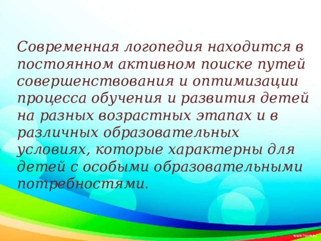 Современная логопедия находится в постоянном активном поиске путей совершенствования и оптимизации процесса обучения и развития детей на разных возрастных этапах и в различных образовательных условиях, которые характерны для детей с особыми образовательными потребностями .