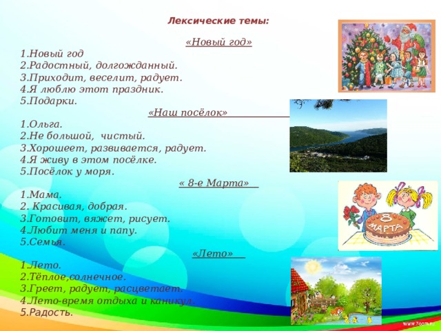 Лексические темы:   «Новый год» 1.Новый год 2.Радостный, долгожданный. 3.Приходит, веселит, радует. 4.Я люблю этот праздник. 5.Подарки. «Наш посёлок» 1.Ольга. 2.Не большой, чистый. 3.Хорошеет, развивается, радует. 4.Я живу в этом посёлке. 5.Посёлок у моря. « 8-е Марта» 1.Мама. 2. Красивая, добрая. 3.Готовит, вяжет, рисует. 4.Любит меня и папу. 5.Семья. «Лето» 1.Лето. 2.Тёплое,солнечное. 3.Греет, радует, расцветает. 4.Лето-время отдыха и каникул. 5.Радость.