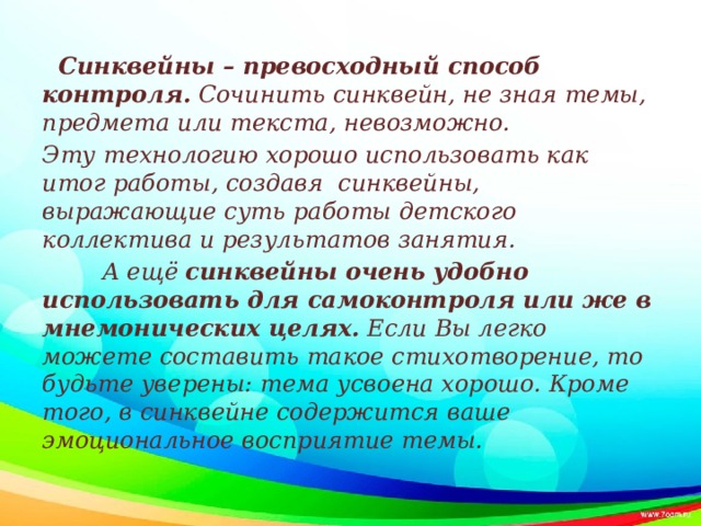          Синквейны – превосходный способ контроля.  Сочинить синквейн, не зная темы, предмета или текста, невозможно.  Эту технологию хорошо использовать как итог работы, создавя синквейны, выражающие суть работы детского коллектива и результатов занятия.          А ещё  синквейны очень удобно использовать для самоконтроля или же в мнемонических целях.  Если Вы легко можете составить такое стихотворение, то будьте уверены: тема усвоена хорошо. Кроме того, в синквейне содержится ваше эмоциональное восприятие темы. 