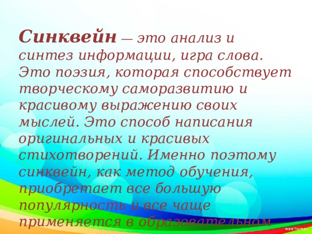 Синквейн — это анализ и синтез информации, игра слова. Это поэзия, которая способствует творческому саморазвитию и красивому выражению своих мыслей. Это способ написания оригинальных и красивых стихотворений. Именно поэтому синквейн, как метод обучения, приобретает все большую популярность и все чаще применяется в образовательном процессе .