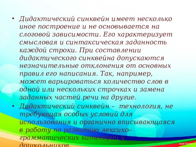 Дидактический синквейн имеет несколько иное построение и не основывается на слоговой зависимости. Его характеризует смысловая и синтаксическая заданность каждой строки. При составлении дидактического синквейна допускаются незначительные отклонения от основных правил его написания. Так, например, может варьироваться количество слов в одной или нескольких строчках и замена заданных частей речи на другие. Дидактический синквейн – технология, не требующая особых условий для использования и органично вписывающаяся в работу по развитию лексико–грамматических категорий у дошкольников.