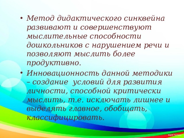 Метод дидактического синквейна развивают и совершенствуют мыслительные способности дошкольников с нарушением речи и позволяют мыслить более продуктивно. Инновационность данной методики – создание условий для развития личности, способной критически мыслить, т.е. исключать лишнее и выделять главное, обобщать, классифицировать.