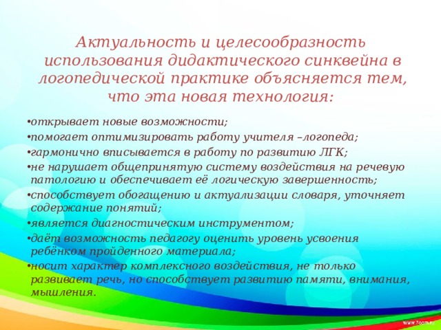 Актуальность и целесообразность использования дидактического синквейна в логопедической практике объясняется тем, что эта новая технология: открывает новые возможности; помогает оптимизировать работу учителя –логопеда; гармонично вписывается в работу по развитию ЛГК; не нарушает общепринятую систему воздействия на речевую патологию и обеспечивает её логическую завершенность; способствует обогащению и актуализации словаря, уточняет содержание понятий; является диагностическим инструментом; даёт возможность педагогу оценить уровень усвоения ребёнком пройденного материала; носит характер комплексного воздействия, не только развивает речь, но способствует развитию памяти, внимания, мышления.