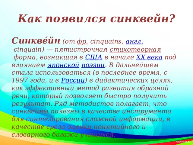 Как появился синквейн? Синкве́йн  (от  фр.  cinquains,  англ.  cinquain) — пятистрочная  стихотворная  форма, возникшая в  США  в начале  XX века  под влиянием  японской   поэзии . В дальнейшем стала использоваться (в последнее время, с 1997 года, и в  России ) в дидактических целях, как эффективный метод развития образной речи, который позволяет быстро получить результат. Ряд методистов полагает, что синквейны полезны в качестве инструмента для синтезирования сложной информации, в качестве среза оценки понятийного и словарного багажа учащихся.