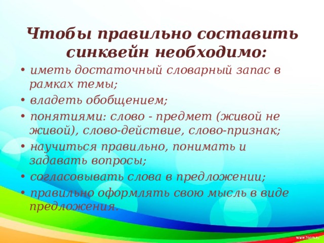 Чтобы правильно составить синквейн необходимо: •  иметь достаточный словарный запас в рамках темы; • владеть обобщением; • понятиями: слово - предмет (живой не живой), слово-действие, слово-признак; • научиться правильно, понимать и задавать вопросы; • согласовывать слова в предложении; • правильно оформлять свою мысль в виде предложения.