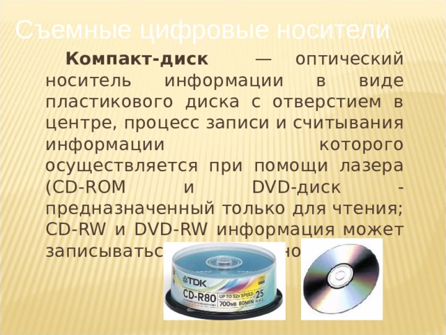 Съемные цифровые носители Компакт-диск — оптический носитель информации в виде пластикового диска с отверстием в центре, процесс записи и считывания информации которого осуществляется при помощи лазера ( CD - ROM и DVD -диск - предназначенный только для чтения; CD - RW и DVD - RW информация может записываться многократно).
