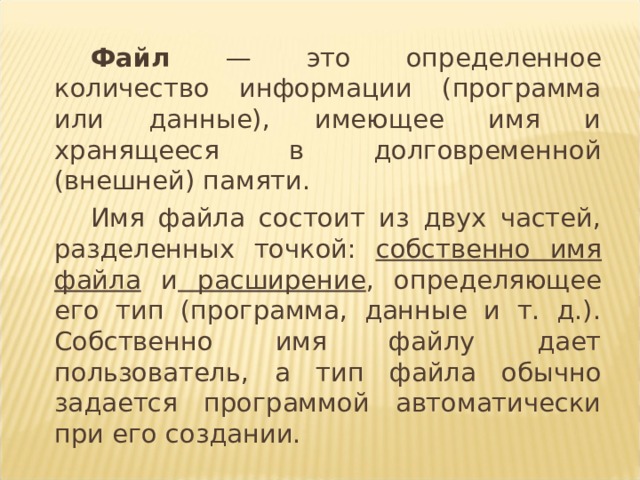 Файл — это определенное количество информации (программа или данные), имеющее имя и хранящееся в долговременной (внешней) памяти. Имя файла состоит из двух частей, разделенных точкой: собственно имя файла и расширение , определяющее его тип (программа, данные и т. д.). Собственно имя файлу дает пользователь, а тип файла обычно задается программой автоматически при его создании.