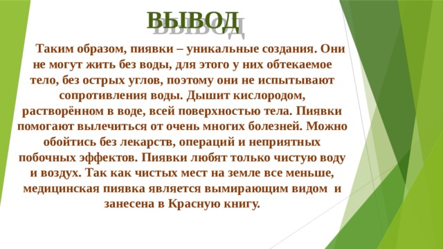 ВЫВОД Таким образом, пиявки – уникальные создания. Они не могут жить без воды, для этого у них обтекаемое тело, без острых углов, поэтому они не испытывают сопротивления воды. Дышит кислородом, растворённом в воде, всей поверхностью тела. Пиявки помогают вылечиться от очень многих болезней. Можно обойтись без лекарств, операций и неприятных побочных эффектов. Пиявки любят только чистую воду и воздух. Так как чистых мест на земле все меньше, медицинская пиявка является вымирающим видом и занесена в Красную книгу.