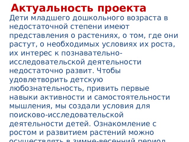 Актуальность проекта Дети младшего дошкольного возраста в недостаточной степени имеют представления о растениях, о том, где они растут, о необходимых условиях их роста, их интерес к познавательно-исследовательской деятельности недостаточно развит. Чтобы удовлетворить детскую любознательность, привить первые навыки активности и самостоятельности мышления, мы создали условия для поисково-исследовательской деятельности детей. Ознакомление с ростом и развитием растений можно осуществлять в зимне-весенний период, выращивая в помещении детского сада различные культуры из семян и луковиц, используя для этого огород на подоконнике.  