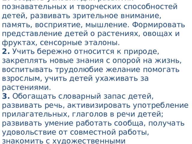 Задачи: 1. Создать условия для развития познавательных и творческих способностей детей, развивать зрительное внимание, память, восприятие, мышление. Формировать представление детей о растениях, овощах и фруктах, сенсорные эталоны. 2. Учить бережно относится к природе, закреплять новые знания с опорой на жизнь, воспитывать трудолюбие желание помогать взрослым, учить детей ухаживать за растениями. 3.  Обогащать словарный запас детей, развивать речь, активизировать употребление прилагательных, глаголов в речи детей; развивать умение работать сообща, получать удовольствие от совместной работы, знакомить с художественными произведениями, связанными с огородом, овощами и фруктами.