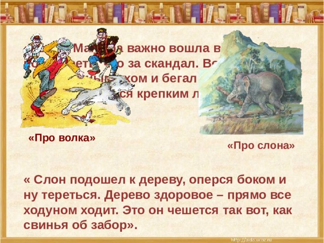 «Кошка Манефа важно вошла в двери посмотреть, что за скандал. Волчонок тряс больным ухом и бегал по комнате, на все натыкался крепким лбом». «Про волка» «Про слона» « Слон подошел к дереву, оперся боком и ну тереться. Дерево здоровое – прямо все ходуном ходит. Это он чешется так вот, как свинья об забор».