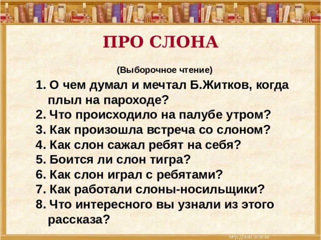 ПРО СЛОНА  (Выборочное чтение) 1. О чем думал и мечтал Б.Житков, когда плыл на пароходе? 2. Что происходило на палубе утром? 3. Как произошла встреча со слоном? 4. Как слон сажал ребят на себя? 5. Боится ли слон тигра? 6. Как слон играл с ребятами? 7. Как работали слоны-носильщики? 8. Что интересного вы узнали из этого рассказа?