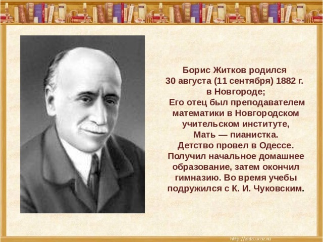 Борис Житков родился 30 августа (11 сентября) 1882 г. в Новгороде;  Его отец был преподавателем математики в Новгородском учительском институте,  Мать — пианистка. Детство провел в Одессе. Получил начальное домашнее образование, затем окончил гимназию. Во время учебы подружился с К. И. Чуковским .